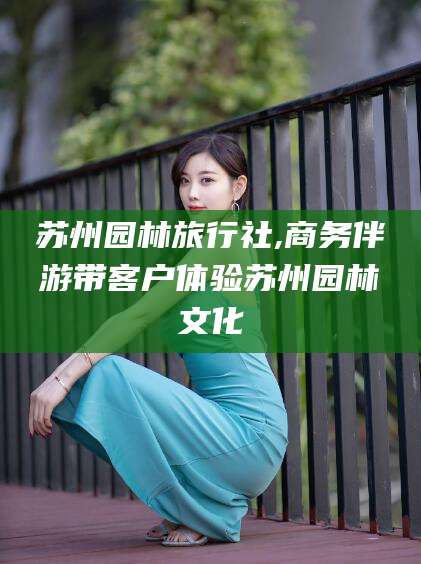 泸州苏州园林旅行社,商务伴游带客户体验苏州园林文化