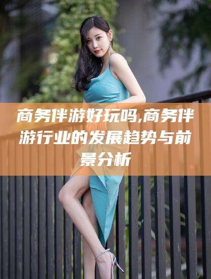 泸州商务伴游好玩吗,商务伴游行业的发展趋势与前景分析