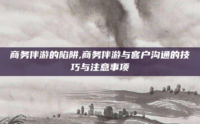 泸州商务伴游的陷阱,商务伴游与客户沟通的技巧与注意事项