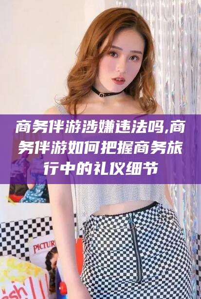 泸州商务伴游涉嫌违法吗,商务伴游如何把握商务旅行中的礼仪细节