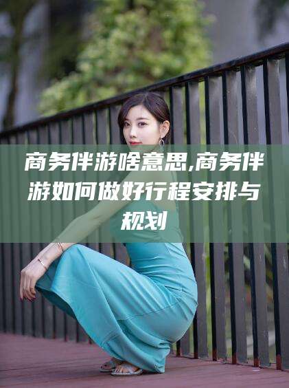 泸州商务伴游啥意思,商务伴游如何做好行程安排与规划