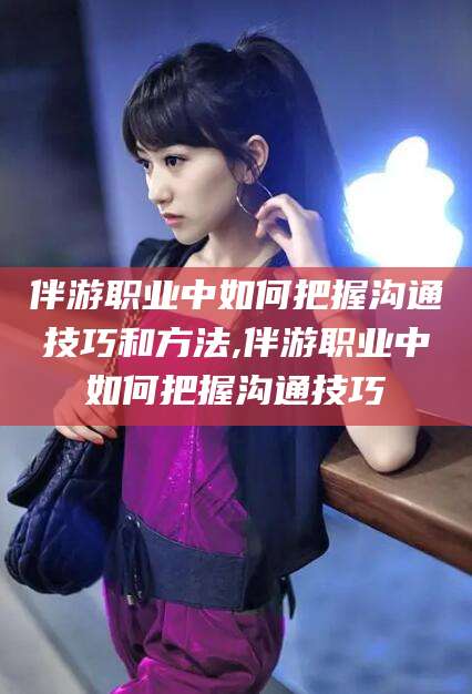 泸州伴游职业中如何把握沟通技巧和方法,伴游职业中如何把握沟通技巧