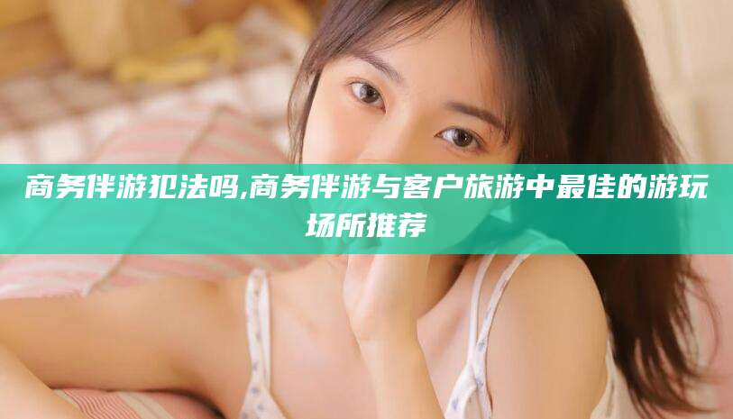 泸州商务伴游犯法吗,商务伴游与客户旅游中最佳的游玩场所推荐