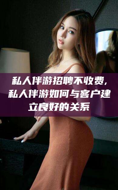 泸州私人伴游招聘不收费,私人伴游如何与客户建立良好的关系