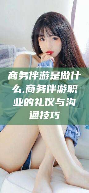 泸州商务伴游是做什么,商务伴游职业的礼仪与沟通技巧