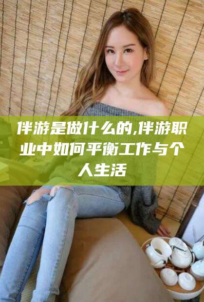 泸州伴游是做什么的,伴游职业中如何平衡工作与个人生活