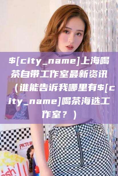 泸州上海喝茶自带工作室最新资讯（谁能告诉我哪里有泸州喝茶海选工作室？）