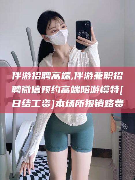 泸州伴游招聘高端,伴游兼职招聘微信预约高端陪游模特[日结工资]本场所报销路费