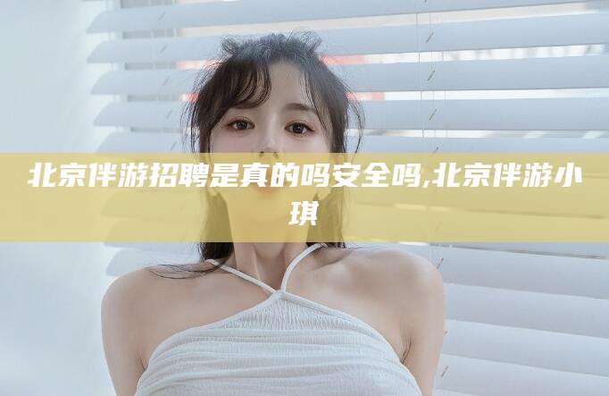 泸州北京伴游招聘是真的吗安全吗,北京伴游小琪