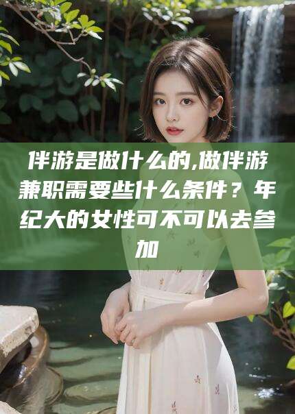 泸州伴游是做什么的,做伴游兼职需要些什么条件？年纪大的女性可不可以去参加