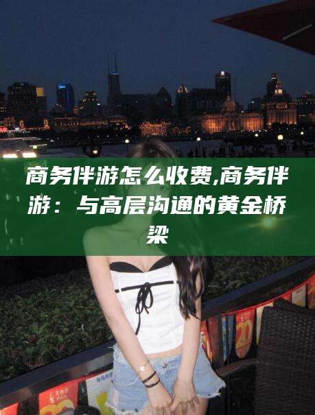泸州商务伴游怎么收费,商务伴游：与高层沟通的黄金桥梁