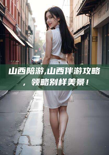 泸州山西陪游,山西伴游攻略，领略别样美景！
