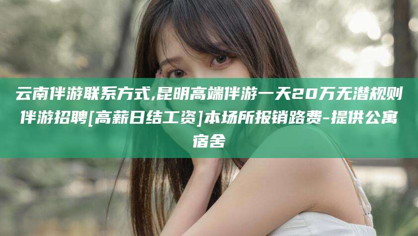 泸州云南伴游联系方式,昆明高端伴游一天20万无潜规则伴游招聘[高薪日结工资]本场所报销路费-提供公寓宿舍