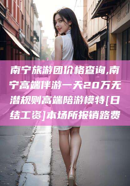 泸州南宁旅游团价格查询,南宁高端伴游一天20万无潜规则高端陪游模特[日结工资]本场所报销路费
