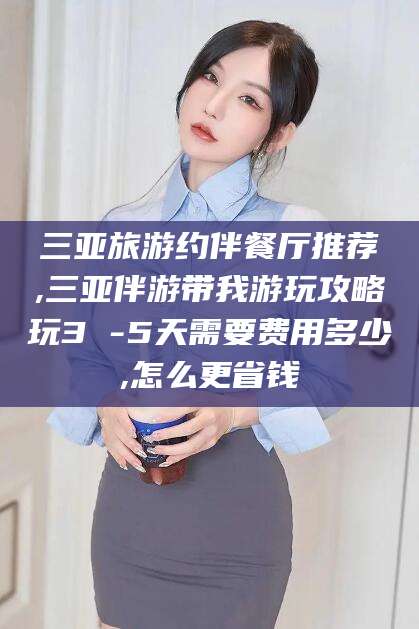 泸州三亚旅游约伴餐厅推荐,三亚伴游带我游玩攻略玩3 -5天需要费用多少,怎么更省钱