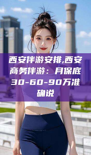 泸州西安伴游安排,西安商务伴游：月保底30-60-90万准确说