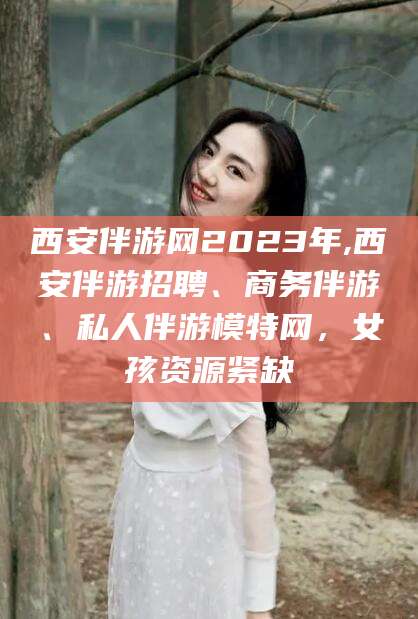 泸州西安伴游网2023年,西安伴游招聘、商务伴游、私人伴游模特网，女孩资源紧缺