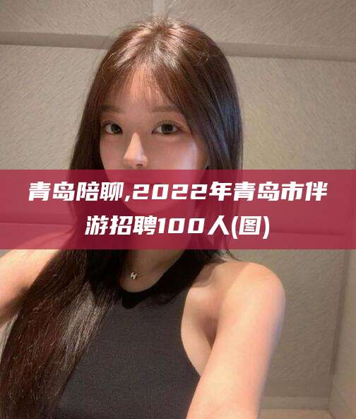 泸州青岛陪聊,2022年青岛市伴游招聘100人(图)