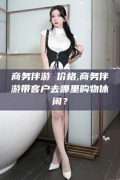 泸州商务伴游 价格,商务伴游带客户去哪里购物休闲？