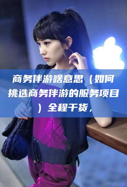 泸州商务伴游啥意思（如何挑选商务伴游的服务项目）全程干货，