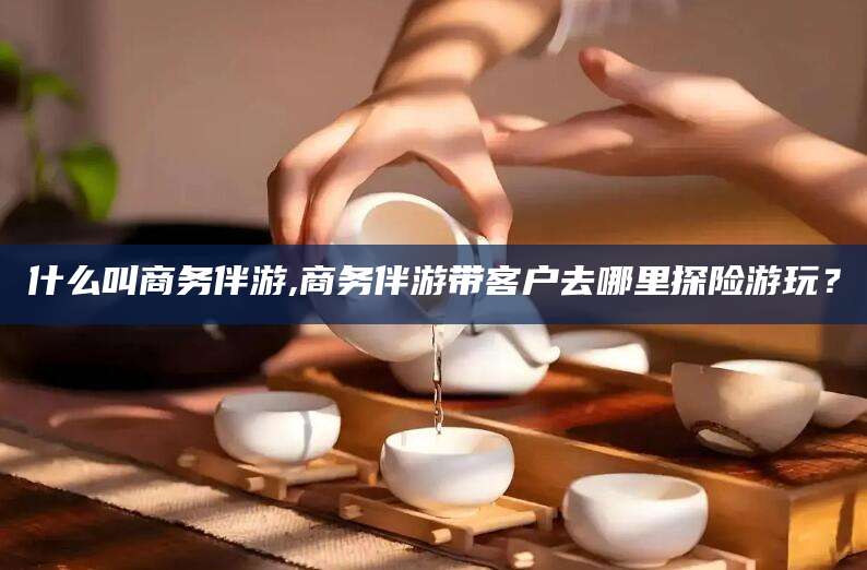泸州什么叫商务伴游,商务伴游带客户去哪里探险游玩？
