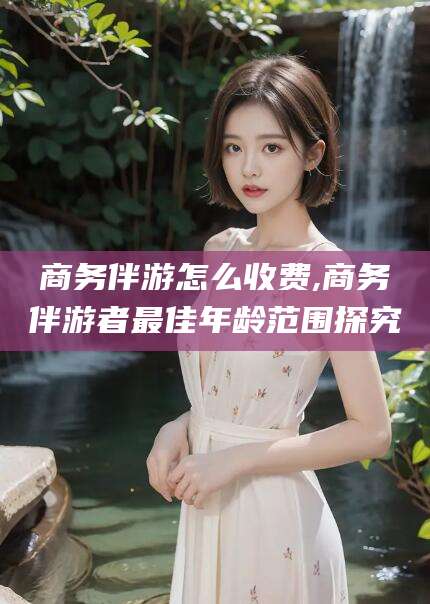 泸州商务伴游怎么收费,商务伴游者最佳年龄范围探究