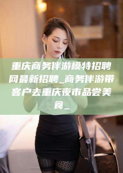 泸州重庆商务伴游模特招聘网最新招聘_商务伴游带客户去重庆夜市品尝美食_