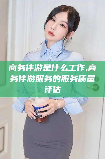 泸州商务伴游是什么工作,商务伴游服务的服务质量评估