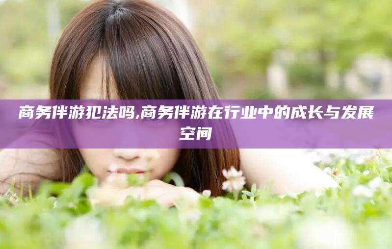 泸州商务伴游犯法吗,商务伴游在行业中的成长与发展空间