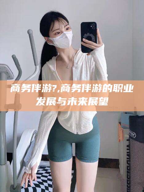 泸州商务伴游?,商务伴游的职业发展与未来展望