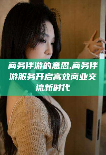 泸州商务伴游的意思,商务伴游服务开启高效商业交流新时代