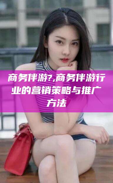 泸州商务伴游?,商务伴游行业的营销策略与推广方法