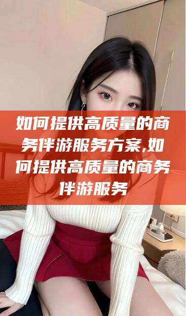 泸州如何提供高质量的商务伴游服务方案,如何提供高质量的商务伴游服务